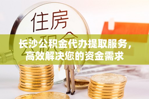 万载长沙公积金代办提取服务，高效解决您的资金需求