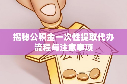 万载揭秘公积金一次性提取代办流程与注意事项
