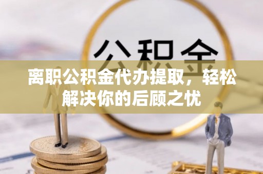 万载离职公积金代办提取，轻松解决你的后顾之忧