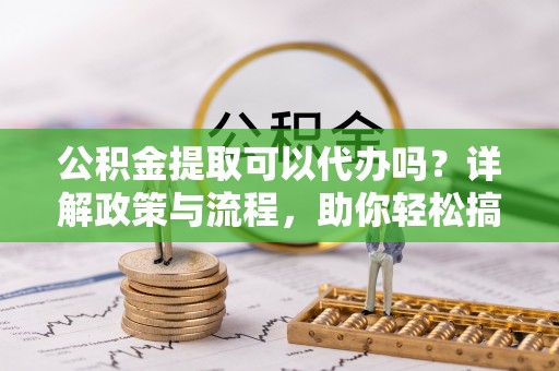 万载公积金提取可以代办吗？详解政策与流程，助你轻松搞定！