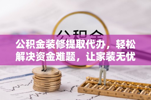 万载公积金装修提取代办，轻松解决资金难题，让家装无忧