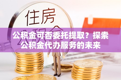 万载公积金可否委托提取？探索公积金代办服务的未来